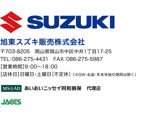 SUZUKI 旭東スズキ株式会社 〒703-8205　岡山県岡山市中区中井1丁目17-25 TEL：086-275-4431　FAX：086-275-5987 ［営業時間］9：00〜18：00 ［店休日］年中無休 （※GW・お盆・年末年始の期間は除く） MA & AD あいおいニッセイ同和損保 代理店 JACCS