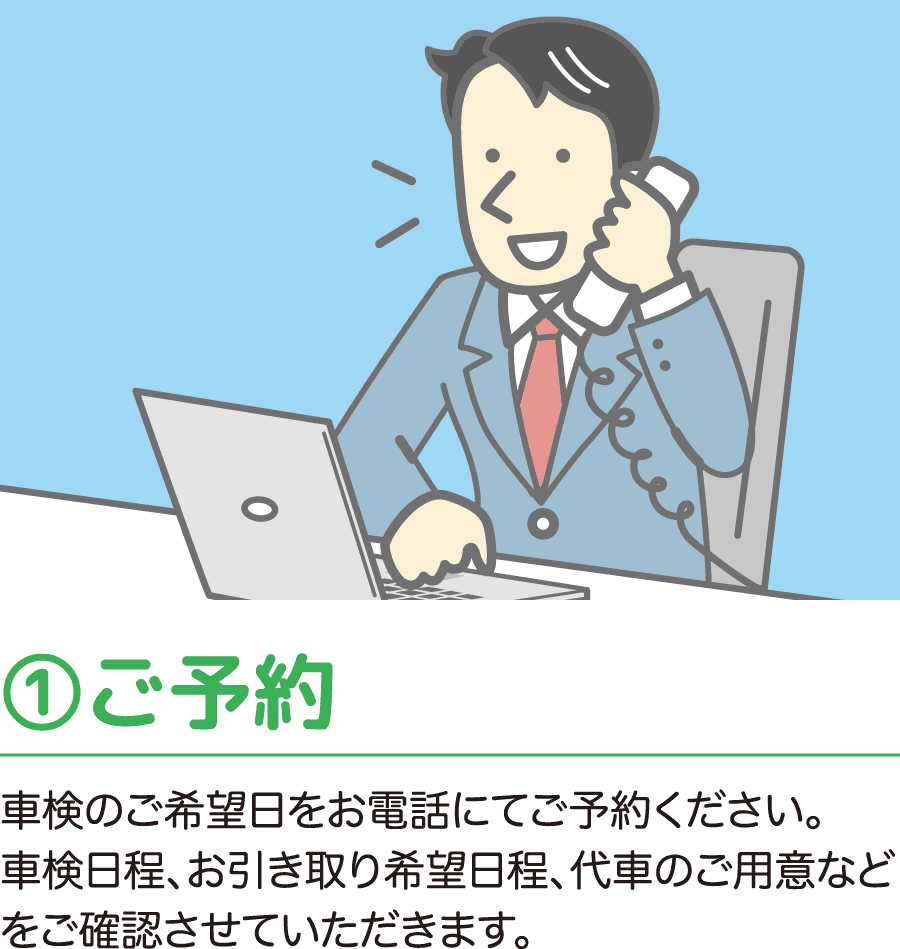 ①ご予約 車検のご希望日をお電話にてご予約ください。車検日程、お引き取り希望日程、代車のご用意などをご確認させていただきます。