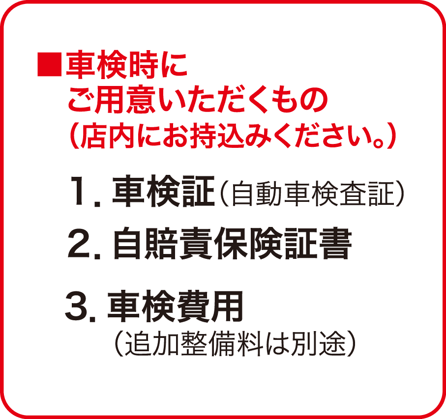 ■車検時にご用意いただくもの（店内にお持込みください。） １.車検証（自動車検査証） ２.自賠責保険証書 ３.車検費用（追加整備料は別途）