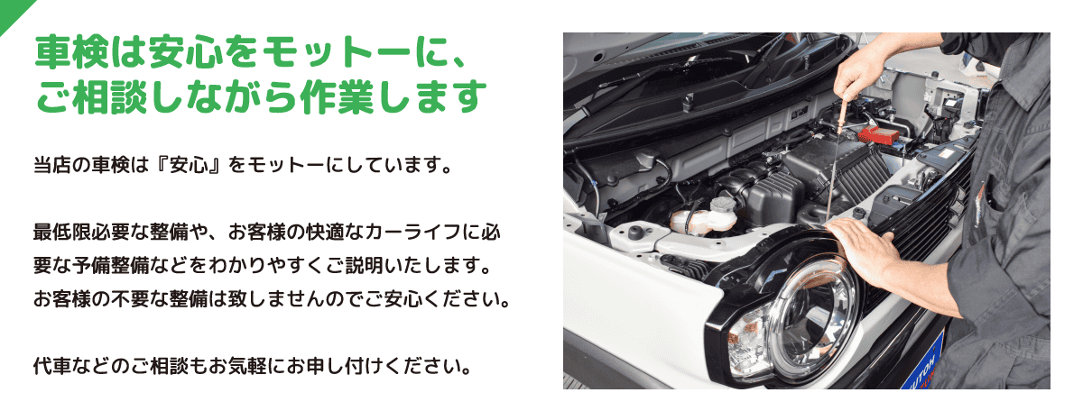 車検は安心をモットーに、ご相談しながら作業します 当店の車検は『安心』をモットーにしています。最低限必要な整備や、お客様の快適なカーライフに必要な予備整備などをわかりやすくご説明いたします。お客様の不要な整備は致しませんのでご安心ください。代車などのご相談もお気軽にお申し付けください。