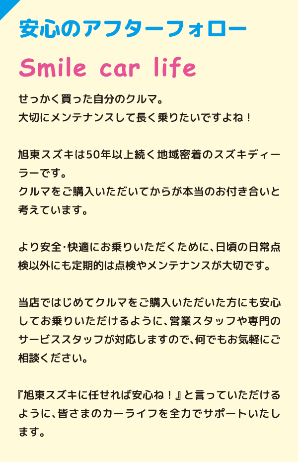 安心のアフターフォロー Smile car life せっかく買った自分のクルマ。大切にメンテナンスして長く乗りたいですよね！旭東スズキは50年以上続く地域密着のスズキディラーです。クルマをご購入いただいてからが本当のお付き合いと考えています。より安全・快適にお乗りいただくために、日頃の日常点検以外にも定期的は点検やメンテナンスが大切です。当店ではじめてクルマをご購入いただいた方にも安心してお乗りいただけるように、営業スタッフや専門のサービススタッフが対応しますので、何でもお気軽にご相談ください。『旭東スズキに任せれば安心ね！』と言っていただけるように、皆さまのカーライフを全力でサポートいたします。