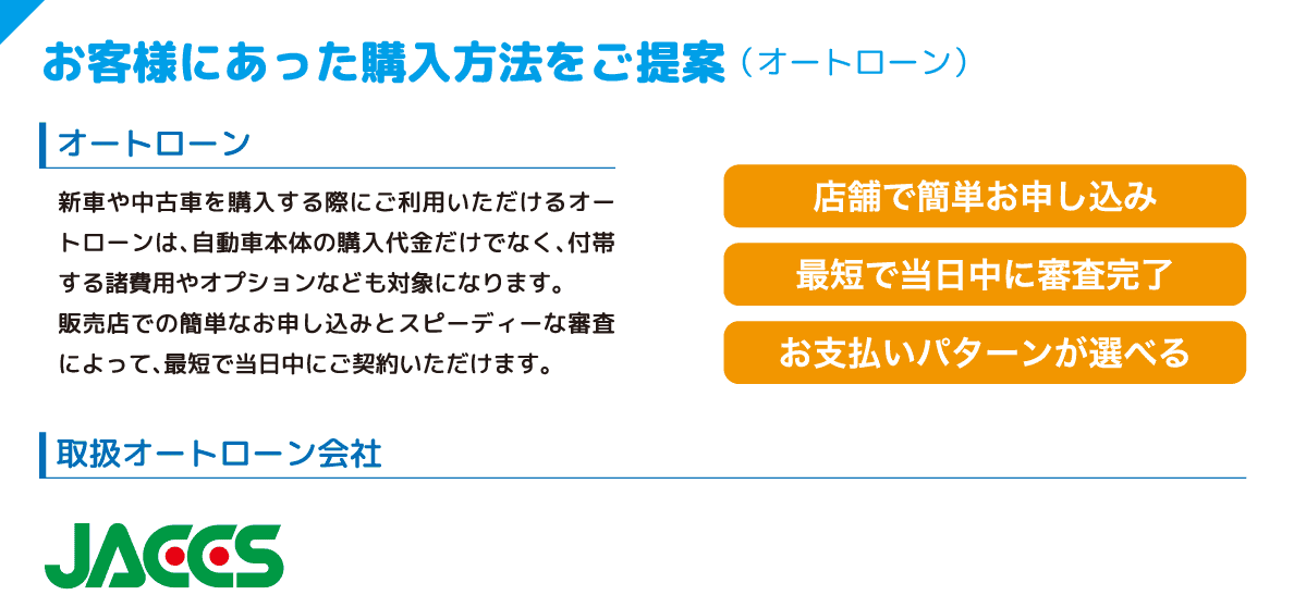 お客様にあった購入方法をご提案 （オートローン） オートローン 新車や中古車を購入する際にご利用いただけるオートローンは、自動車本体の購入代金だけでなく、付帯する諸費用やオプションなども対象になります。販売店での簡単なお申し込みとスピーディな審査によって、最短で当日中にご契約いただけます。 店舗で簡単お申し込み 最短で当日中に審査完了 お支払いパターンが選べる 取扱オートローン会社 JACCS