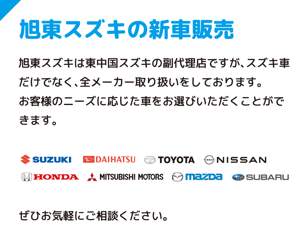 旭東スズキの新車販売 旭東スズキは東中国スズキの副代理店ですが、スズキ車だけでなく、全メーカー取り扱いをしております。お客様のニーズに応じた車をお選びいただくことができます。ぜひお気軽にご相談ください。