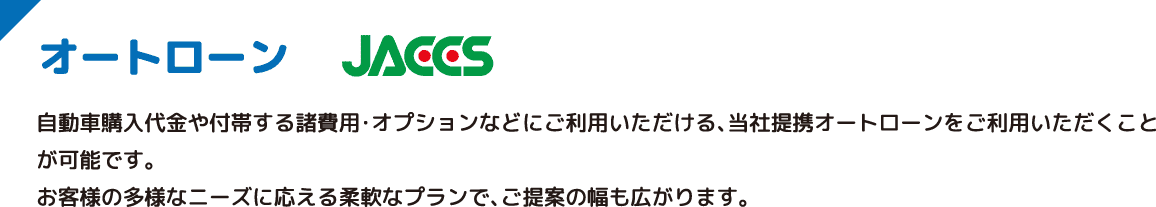 オートローン JACCS 自動車購入代金や付帯する諸費用・オプションなどにご利用いただける、当社提携オートローンをご利用いただくことが可能です。お客様の多様なニーズに応える柔軟なプランで、ご提案の幅も広がります。