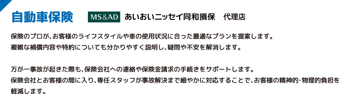 自動車保険 AM＆AD あいおいニッセイ同和損保 代理店 保険のプロが、お客様のライフスタイルや車の使用状況に合った最適なプランを提案します。複雑な補償内容や特約についても分かりやすく説明し、疑問や不安を解消します。万が一事故が起きた際も、保険会社への連絡や保険金請求の手続きをサポートします。保険会社とお客様の間に入り、専任スタッフが事故解決まで細やかに対応することで、お客様の精神的・物理的負担を軽減します。
