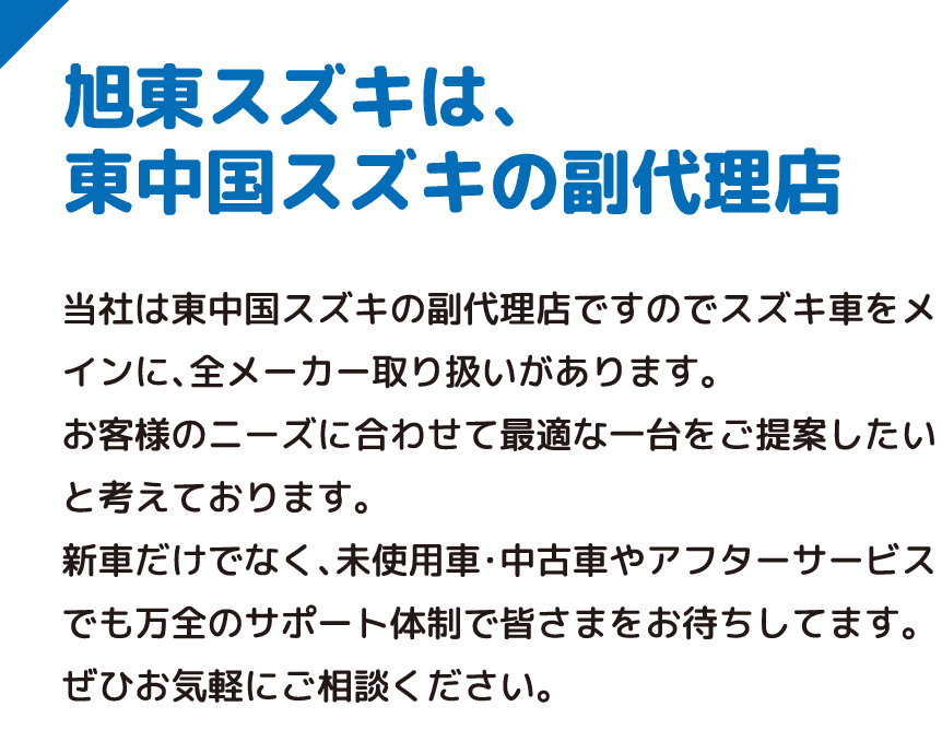 旭東スズキは、東中国スズキの副代理店 当社は東中国スズキの副代理店ですのでスズキ車をメインに、全メーカー取り扱いがあります。お客様のニーズに合わせて最適な一台をご提案したいと考えております。新車だけでなく、未使用車・中古車やアフターサービスでも万全のサポート体制で皆さまをお待ちしてます。ぜひお気軽にご相談ください。
