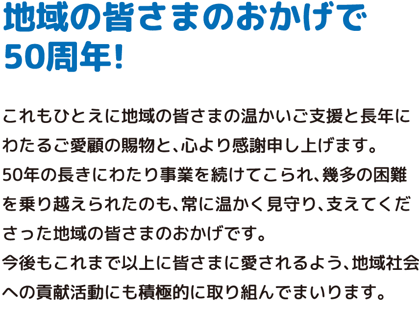 地域の皆さまのおかげで50周年! これもひとえに地域の皆さまの温かいご支援と長年にわたるご愛顧の賜物と、心より感謝申し上げます。50年の長きにわたり事業を続けてこられ、幾多の困難を乗り越えられたのも、常に温かく見守り、支えてくださった地域の皆さまのおかげです。今後もこれまで以上に皆さまに愛されるよう、地域社会への貢献活動にも積極的に取り組んでまいります。
