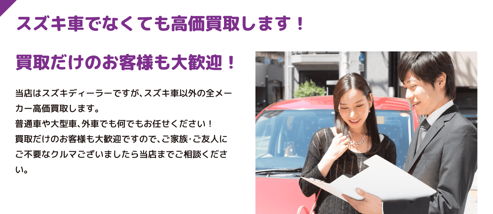 スズキ車でなくても高価買取します！ 買取だけのお客様も大歓迎！ 当店はスズキディーラーですが、スズキ車以外の全メーカー高価買取します。普通車や大型車、外車でも何でもお任せください！買取だけのお客様も大歓迎ですので、ご家族・ご友人にご不要なクルマございましたら当店までご相談ください。