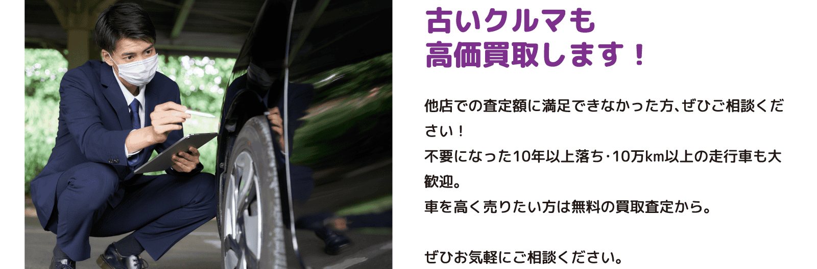 古いクルマも高価買取します！ 他店での査定額に満足できなかった方、ぜひご相談ください！不要になった10年以上落ち・10万km以上の走行車も大歓迎。車を高く売りたい方は無料の買取査定から。ぜひお気軽にご相談ください。