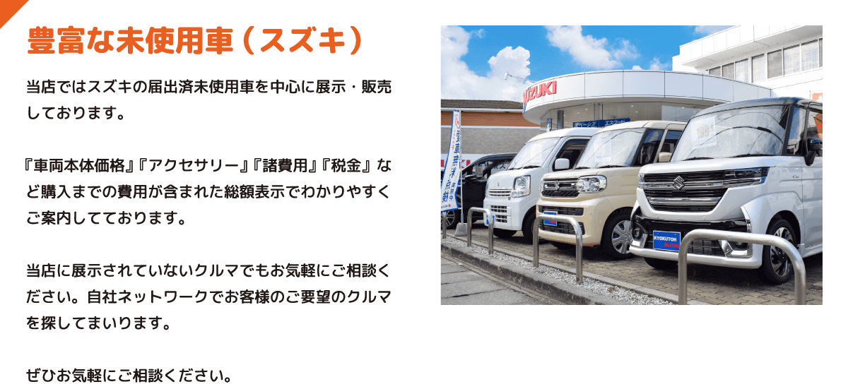 豊富な未使用車 （スズキ） 当店ではスズキの届出済未使用車を中心に展示・販売しております。『車両本体価格』『アクセサリー』『諸費用』『税金』など購入までの費用が含まれた総額表示でわかりやすくご案内してております。当店に展示されていないクルマでもお気軽にご相談ください。自社ネットワークでお客様のご要望のクルマを探してまいります。ぜひお気軽にご相談ください。